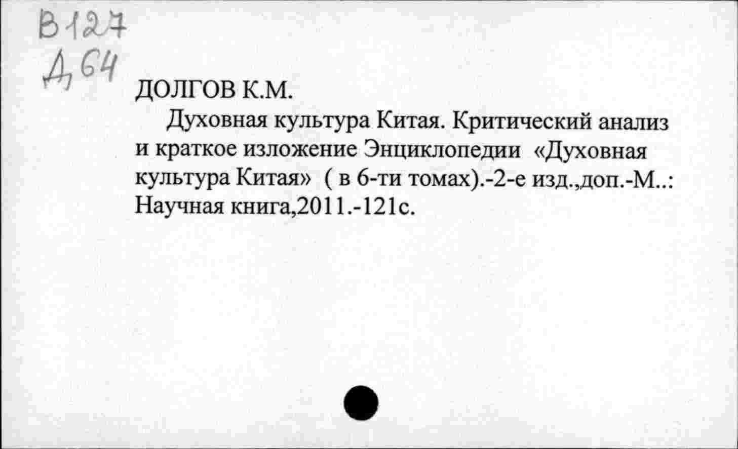 ﻿Вт
долгов к.м.
Духовная культура Китая. Критический анализ и краткое изложение Энциклопедии «Духовная культура Китая» ( в 6-ти томах).-2-е изд.,доп.-М..: Научная книга,2011121 с.